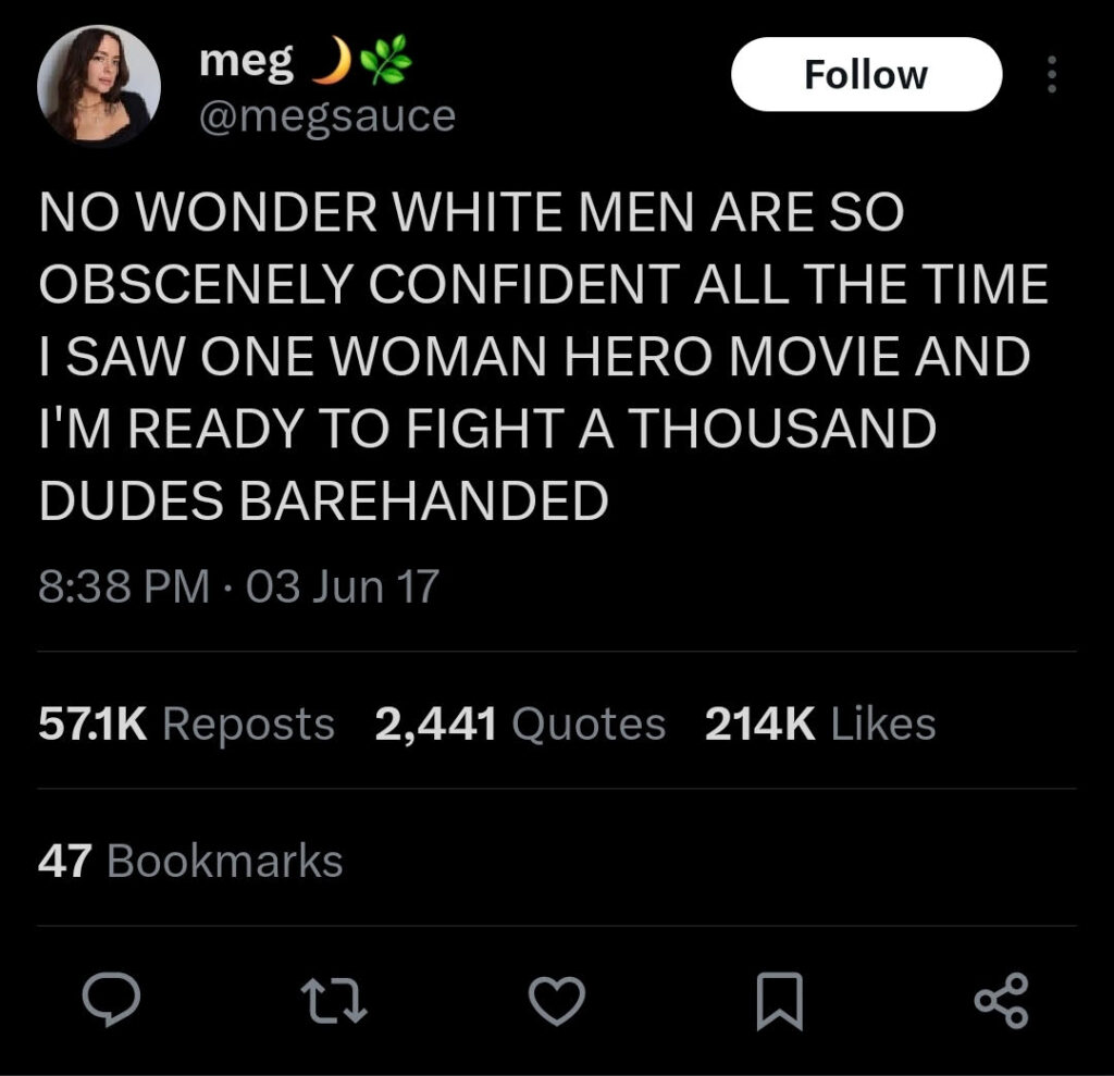 A social media post by @megsauce, reading “NO WONDER WHTE MEN ARE SO OBSCENELY CONFIDENT ALL THE TIME I SAW ONE WOMAN HERO MOVIE AND I’M READY TO FIGHT A THOUSAND DUDES BAREHANDED.”